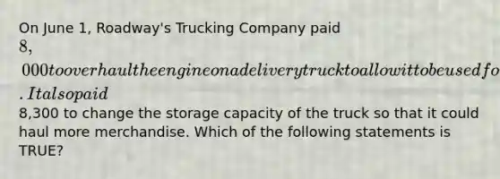 On June​ 1, Roadway's Trucking Company paid 8,000 to overhaul the engine on a delivery truck to allow it to be used for two additional years. It also paid8,300 to change the storage capacity of the truck so that it could haul more merchandise. Which of the following statements is​ TRUE?