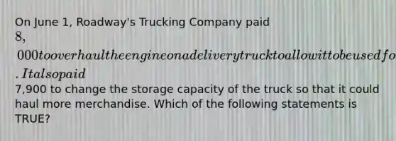 On June​ 1, Roadway's Trucking Company paid 8,000 to overhaul the engine on a delivery truck to allow it to be used for two additional years. It also paid7,900 to change the storage capacity of the truck so that it could haul more merchandise. Which of the following statements is​ TRUE?