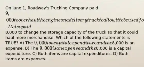 On June 1, Roadway's Trucking Company paid 9,000 to overhaul the engine on a delivery truck to allow it to be used for two additional years. It also paid8,000 to change the storage capacity of the truck so that it could haul more merchandise. Which of the following statements is TRUE? A) The 9,000 is a capital expenditure and the8,000 is an expense. B) The 9,000 is an expense and the8,000 is a capital expenditure. C) Both items are capital expenditures. D) Both items are expenses.