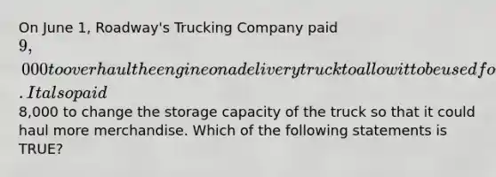 On June​ 1, Roadway's Trucking Company paid​ 9,000 to overhaul the engine on a delivery truck to allow it to be used for two additional years. It also paid​8,000 to change the storage capacity of the truck so that it could haul more merchandise. Which of the following statements is​ TRUE?