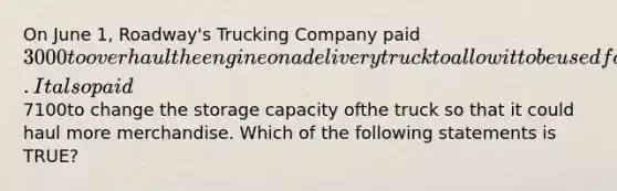 On June 1, Roadway's Trucking Company paid3000to overhaul the engine on a delivery truckto allow it to be used for two additional years. It also paid7100to change the storage capacity ofthe truck so that it could haul more merchandise. Which of the following statements is TRUE?