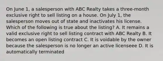 On June 1, a salesperson with ABC Realty takes a three-month exclusive right to sell listing on a house. On July 1, the salesperson moves out of state and inactivates his license. Which of the following is true about the listing? A. It remains a valid exclusive right to sell listing contract with ABC Realty B. It becomes an open listing contract C. It is voidable by the owner because the salesperson is no longer an active licenseee D. It is automatically terminated