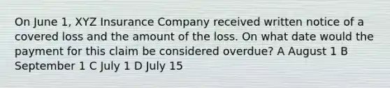 On June 1, XYZ Insurance Company received written notice of a covered loss and the amount of the loss. On what date would the payment for this claim be considered overdue? A August 1 B September 1 C July 1 D July 15