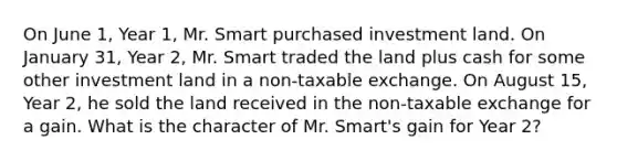 On June 1, Year 1, Mr. Smart purchased investment land. On January 31, Year 2, Mr. Smart traded the land plus cash for some other investment land in a non-taxable exchange. On August 15, Year 2, he sold the land received in the non-taxable exchange for a gain. What is the character of Mr. Smart's gain for Year 2?