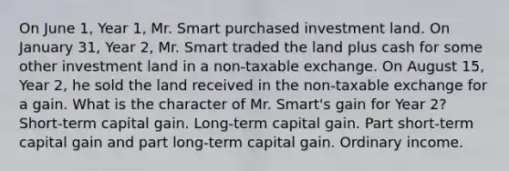 On June 1, Year 1, Mr. Smart purchased investment land. On January 31, Year 2, Mr. Smart traded the land plus cash for some other investment land in a non-taxable exchange. On August 15, Year 2, he sold the land received in the non-taxable exchange for a gain. What is the character of Mr. Smart's gain for Year 2? Short-term capital gain. Long-term capital gain. Part short-term capital gain and part long-term capital gain. Ordinary income.