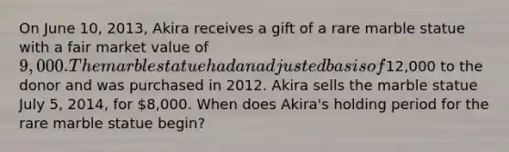 On June 10, 2013, Akira receives a gift of a rare marble statue with a fair market value of 9,000. The marble statue had an adjusted basis of12,000 to the donor and was purchased in 2012. Akira sells the marble statue July 5, 2014, for 8,000. When does Akira's holding period for the rare marble statue begin?