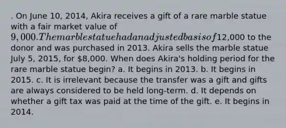 . On June 10, 2014, Akira receives a gift of a rare marble statue with a fair market value of 9,000. The marble statue had an adjusted basis of12,000 to the donor and was purchased in 2013. Akira sells the marble statue July 5, 2015, for 8,000. When does Akira's holding period for the rare marble statue begin? a. It begins in 2013. b. It begins in 2015. c. It is irrelevant because the transfer was a gift and gifts are always considered to be held long-term. d. It depends on whether a gift tax was paid at the time of the gift. e. It begins in 2014.