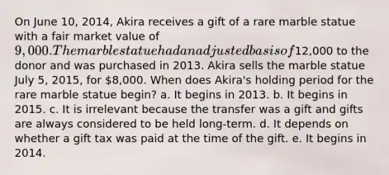 On June 10, 2014, Akira receives a gift of a rare marble statue with a fair market value of 9,000. The marble statue had an adjusted basis of12,000 to the donor and was purchased in 2013. Akira sells the marble statue July 5, 2015, for 8,000. When does Akira's holding period for the rare marble statue begin? a. It begins in 2013. b. It begins in 2015. c. It is irrelevant because the transfer was a gift and gifts are always considered to be held long-term. d. It depends on whether a gift tax was paid at the time of the gift. e. It begins in 2014.