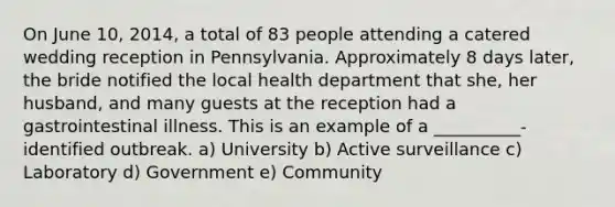 On June 10, 2014, a total of 83 people attending a catered wedding reception in Pennsylvania. Approximately 8 days later, the bride notified the local health department that she, her husband, and many guests at the reception had a gastrointestinal illness. This is an example of a __________-identified outbreak. a) University b) Active surveillance c) Laboratory d) Government e) Community