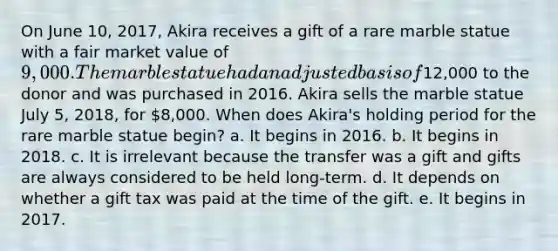 On June 10, 2017, Akira receives a gift of a rare marble statue with a fair market value of 9,000. The marble statue had an adjusted basis of12,000 to the donor and was purchased in 2016. Akira sells the marble statue July 5, 2018, for 8,000. When does Akira's holding period for the rare marble statue begin? a. It begins in 2016. b. It begins in 2018. c. It is irrelevant because the transfer was a gift and gifts are always considered to be held long-term. d. It depends on whether a gift tax was paid at the time of the gift. e. It begins in 2017.