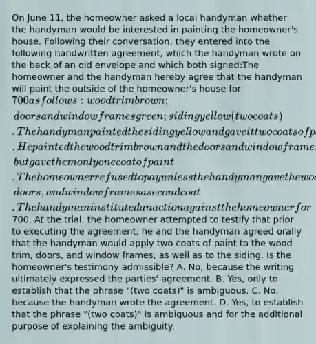 On June 11, the homeowner asked a local handyman whether the handyman would be interested in painting the homeowner's house. Following their conversation, they entered into the following handwritten agreement, which the handyman wrote on the back of an old envelope and which both signed:The homeowner and the handyman hereby agree that the handyman will paint the outside of the homeowner's house for 700 as follows: wood trim brown; doors and window frames green; siding yellow (two coats).The handyman painted the siding yellow and gave it two coats of paint. He painted the wood trim brown and the doors and window frames green, but gave them only one coat of paint. The homeowner refused to pay unless the handyman gave the wood trim, doors, and window frames a second coat. The handyman instituted an action against the homeowner for700. At the trial, the homeowner attempted to testify that prior to executing the agreement, he and the handyman agreed orally that the handyman would apply two coats of paint to the wood trim, doors, and window frames, as well as to the siding. Is the homeowner's testimony admissible? A. No, because the writing ultimately expressed the parties' agreement. B. Yes, only to establish that the phrase "(two coats)" is ambiguous. C. No, because the handyman wrote the agreement. D. Yes, to establish that the phrase "(two coats)" is ambiguous and for the additional purpose of explaining the ambiguity.