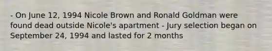 - On June 12, 1994 Nicole Brown and Ronald Goldman were found dead outside Nicole's apartment - Jury selection began on September 24, 1994 and lasted for 2 months