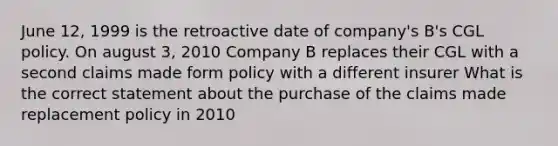 June 12, 1999 is the retroactive date of company's B's CGL policy. On august 3, 2010 Company B replaces their CGL with a second claims made form policy with a different insurer What is the correct statement about the purchase of the claims made replacement policy in 2010