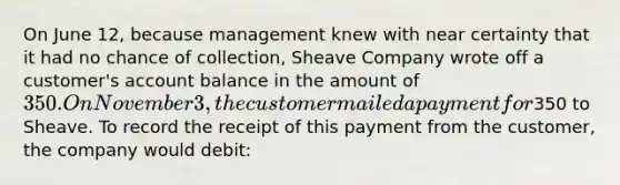 On June 12, because management knew with near certainty that it had no chance of collection, Sheave Company wrote off a customer's account balance in the amount of 350. On November 3, the customer mailed a payment for350 to Sheave. To record the receipt of this payment from the customer, the company would debit: