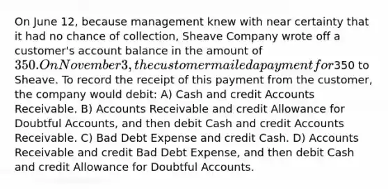 On June 12, because management knew with near certainty that it had no chance of collection, Sheave Company wrote off a customer's account balance in the amount of 350. On November 3, the customer mailed a payment for350 to Sheave. To record the receipt of this payment from the customer, the company would debit: A) Cash and credit Accounts Receivable. B) Accounts Receivable and credit Allowance for Doubtful Accounts, and then debit Cash and credit Accounts Receivable. C) Bad Debt Expense and credit Cash. D) Accounts Receivable and credit Bad Debt Expense, and then debit Cash and credit Allowance for Doubtful Accounts.