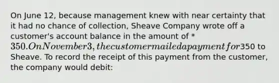 On June 12, because management knew with near certainty that it had no chance of collection, Sheave Company wrote off a customer's account balance in the amount of * 350. On November 3, the customer mailed a payment for350 to Sheave. To record the receipt of this payment from the customer, the company would debit: