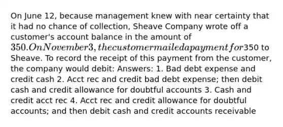 On June 12, because management knew with near certainty that it had no chance of collection, Sheave Company wrote off a customer's account balance in the amount of 350. On November 3, the customer mailed a payment for350 to Sheave. To record the receipt of this payment from the customer, the company would debit: Answers: 1. Bad debt expense and credit cash 2. Acct rec and credit bad debt expense; then debit cash and credit allowance for doubtful accounts 3. Cash and credit acct rec 4. Acct rec and credit allowance for doubtful accounts; and then debit cash and credit accounts receivable