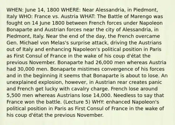 WHEN: June 14, 1800 WHERE: Near Alessandria, in Piedmont, Italy WHO: France vs. Austria WHAT: The Battle of Marengo was fought on 14 June 1800 between French forces under Napoleon Bonaparte and Austrian forces near the city of Alessandria, in Piedmont, Italy. Near the end of the day, the French overcame Gen. Michael von Melas's surprise attack, driving the Austrians out of Italy and enhancing Napoleon's political position in Paris as First Consul of France in the wake of his coup d'état the previous November. Bonaparte had 26,000 men whereas Austria had 30,000 men. Bonaparte mistimes convergence of his forces and in the beginning it seems that Bonaparte is about to lose. An unexplained explosion, however, in Austrian rear creates panic and French get lucky with cavalry charge. French lose around 5,500 men whereas Austrians lose 14,000. Needless to say that France won the battle. (Lecture 5) WHY: enhanced Napoleon's political position in Paris as First Consul of France in the wake of his coup d'état the previous November.