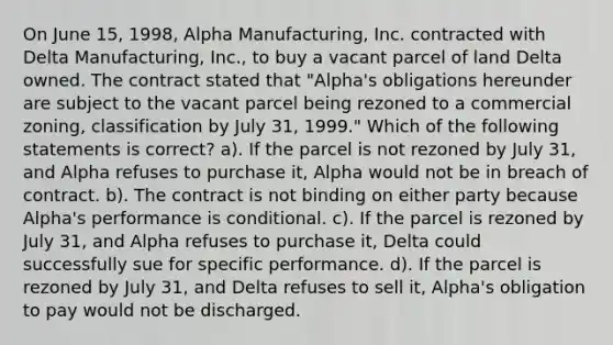 On June 15, 1998, Alpha Manufacturing, Inc. contracted with Delta Manufacturing, Inc., to buy a vacant parcel of land Delta owned. The contract stated that "Alpha's obligations hereunder are subject to the vacant parcel being rezoned to a commercial zoning, classification by July 31, 1999." Which of the following statements is correct? a). If the parcel is not rezoned by July 31, and Alpha refuses to purchase it, Alpha would not be in breach of contract. b). The contract is not binding on either party because Alpha's performance is conditional. c). If the parcel is rezoned by July 31, and Alpha refuses to purchase it, Delta could successfully sue for specific performance. d). If the parcel is rezoned by July 31, and Delta refuses to sell it, Alpha's obligation to pay would not be discharged.