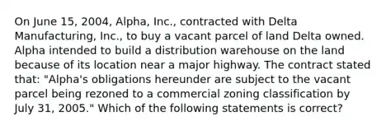 On June 15, 2004, Alpha, Inc., contracted with Delta Manufacturing, Inc., to buy a vacant parcel of land Delta owned. Alpha intended to build a distribution warehouse on the land because of its location near a major highway. The contract stated that: "Alpha's obligations hereunder are subject to the vacant parcel being rezoned to a commercial zoning classification by July 31, 2005." Which of the following statements is correct?