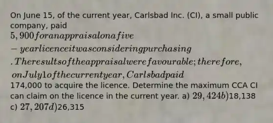 On June 15, of the current year, Carlsbad Inc. (CI), a small public company, paid 5,900 for an appraisal on a five-year licence it was considering purchasing. The results of the appraisal were favourable; therefore, on July 1 of the current year, Carlsbad paid174,000 to acquire the licence. Determine the maximum CCA CI can claim on the licence in the current year. a) 29,424 b)18,138 c) 27,207 d)26,315