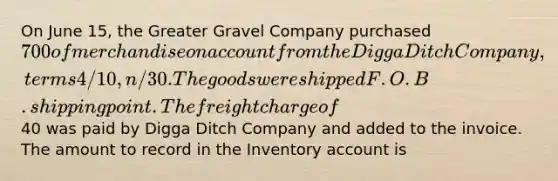 On June 15, the Greater Gravel Company purchased 700 of merchandise on account from the Digga Ditch Company, terms 4/10, n/30. The goods were shipped F.O.B. shipping point. The freight charge of40 was paid by Digga Ditch Company and added to the invoice. The amount to record in the Inventory account is