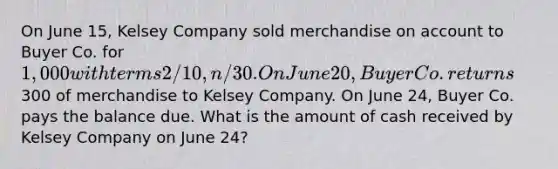 On June 15, Kelsey Company sold merchandise on account to Buyer Co. for 1,000 with terms 2/10, n/30. On June 20, Buyer Co. returns300 of merchandise to Kelsey Company. On June 24, Buyer Co. pays the balance due. What is the amount of cash received by Kelsey Company on June 24?