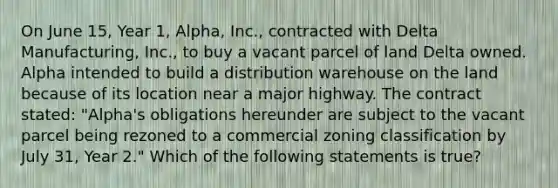 On June 15, Year 1, Alpha, Inc., contracted with Delta Manufacturing, Inc., to buy a vacant parcel of land Delta owned. Alpha intended to build a distribution warehouse on the land because of its location near a major highway. The contract stated: "Alpha's obligations hereunder are subject to the vacant parcel being rezoned to a commercial zoning classification by July 31, Year 2." Which of the following statements is true?