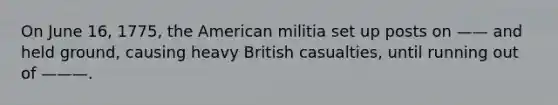 On June 16, 1775, the American militia set up posts on —— and held ground, causing heavy British casualties, until running out of ———.