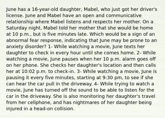 June has a 16-year-old daughter, Mabel, who just got her driver's license. June and Mabel have an open and communicative relationship where Mabel listens and respects her mother. On a Saturday night, Mabel told her mother that she would be home at 10 p.m., but is five minutes late. Which would be a sign of an abnormal fear response, indicating that June may be prone to an anxiety disorder? 1- While watching a movie, June texts her daughter to check in every hour until she comes home. 2- While watching a movie, June pauses when her 10 p.m. alarm goes off on her phone. She checks her daughter's location and then calls her at 10:02 p.m. to check-in. 3- While watching a movie, June is pausing it every five minutes, starting at 9:30 pm, to see if she can hear the car pull in the driveway. 4- While trying to watch a movie, June has turned off the sound to be able to listen for the car in the driveway. She is also monitoring her daughter's travel from her cellphone, and has nightmares of her daughter being injured in a head-on collision.