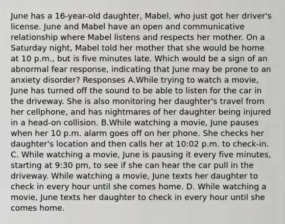 June has a 16-year-old daughter, Mabel, who just got her driver's license. June and Mabel have an open and communicative relationship where Mabel listens and respects her mother. On a Saturday night, Mabel told her mother that she would be home at 10 p.m., but is five minutes late. Which would be a sign of an abnormal fear response, indicating that June may be prone to an anxiety disorder? Responses A.While trying to watch a movie, June has turned off the sound to be able to listen for the car in the driveway. She is also monitoring her daughter's travel from her cellphone, and has nightmares of her daughter being injured in a head-on collision. B.While watching a movie, June pauses when her 10 p.m. alarm goes off on her phone. She checks her daughter's location and then calls her at 10:02 p.m. to check-in. C. While watching a movie, June is pausing it every five minutes, starting at 9:30 pm, to see if she can hear the car pull in the driveway. While watching a movie, June texts her daughter to check in every hour until she comes home. D. While watching a movie, June texts her daughter to check in every hour until she comes home.