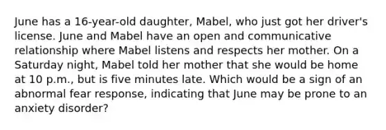 June has a 16-year-old daughter, Mabel, who just got her driver's license. June and Mabel have an open and communicative relationship where Mabel listens and respects her mother. On a Saturday night, Mabel told her mother that she would be home at 10 p.m., but is five minutes late. Which would be a sign of an abnormal fear response, indicating that June may be prone to an anxiety disorder?