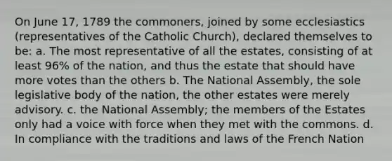 On June 17, 1789 the commoners, joined by some ecclesiastics (representatives of the Catholic Church), declared themselves to be: a. The most representative of all the estates, consisting of at least 96% of the nation, and thus the estate that should have more votes than the others b. The National Assembly, the sole legislative body of the nation, the other estates were merely advisory. c. the National Assembly; the members of the Estates only had a voice with force when they met with the commons. d. In compliance with the traditions and laws of the French Nation