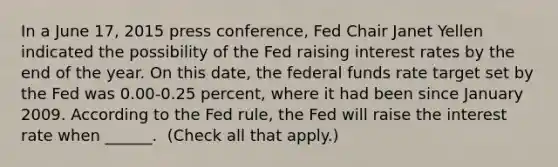 In a June​ 17, 2015 press​ conference, Fed Chair Janet Yellen indicated the possibility of the Fed raising interest rates by the end of the year. On this​ date, the federal funds rate target set by the Fed was 0.00-0.25 ​percent, where it had been since January 2009. According to the Fed​ rule, the Fed will raise the interest rate when​ ______. ​ (Check all that apply.​)