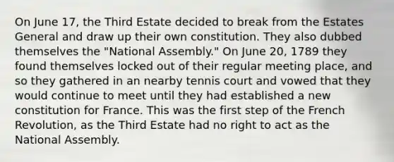 On June 17, the Third Estate decided to break from the Estates General and draw up their own constitution. They also dubbed themselves the "National Assembly." On June 20, 1789 they found themselves locked out of their regular meeting place, and so they gathered in an nearby tennis court and vowed that they would continue to meet until they had established a new constitution for France. This was the first step of the French Revolution, as the Third Estate had no right to act as the National Assembly.