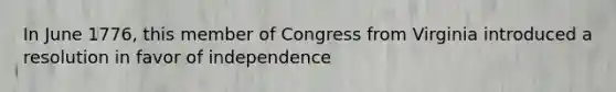 In June 1776, this member of Congress from Virginia introduced a resolution in favor of independence