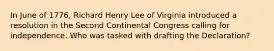 In June of 1776, Richard Henry Lee of Virginia introduced a resolution in the Second Continental Congress calling for independence. Who was tasked with drafting the Declaration?