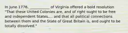 In June 1776, ___________ of Virginia offered a bold resolution "That these United Colonies are, and of right ought to be free and independent States.... and that all political connections between them and the State of Great Britain is, and ought to be totally dissolved."