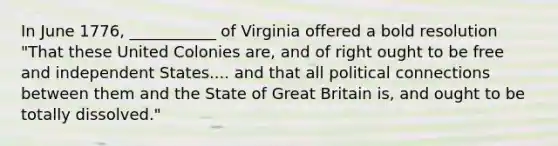 In June 1776, ___________ of Virginia offered a bold resolution "That these United Colonies are, and of right ought to be free and independent States.... and that all political connections between them and the State of Great Britain is, and ought to be totally dissolved."