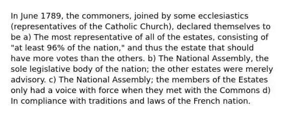 In June 1789, the commoners, joined by some ecclesiastics (representatives of the Catholic Church), declared themselves to be a) The most representative of all of the estates, consisting of "at least 96% of the nation," and thus the estate that should have more votes than the others. b) The National Assembly, the sole legislative body of the nation; the other estates were merely advisory. c) The National Assembly; the members of the Estates only had a voice with force when they met with the Commons d) In compliance with traditions and laws of the French nation.