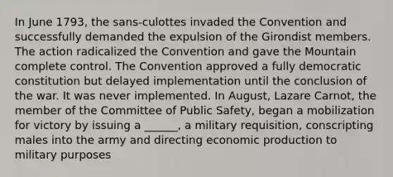 In June 1793, the sans-culottes invaded the Convention and successfully demanded the expulsion of the Girondist members. The action radicalized the Convention and gave the Mountain complete control. The Convention approved a fully democratic constitution but delayed implementation until the conclusion of the war. It was never implemented. In August, Lazare Carnot, the member of the Committee of Public Safety, began a mobilization for victory by issuing a ______, a military requisition, conscripting males into the army and directing economic production to military purposes