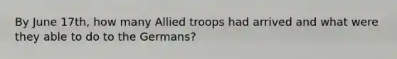 By June 17th, how many Allied troops had arrived and what were they able to do to the Germans?