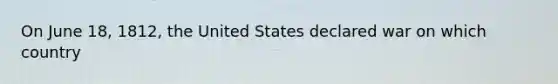 On June 18, 1812, the United States declared war on which country