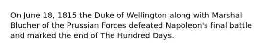 On June 18, 1815 the Duke of Wellington along with Marshal Blucher of the Prussian Forces defeated Napoleon's final battle and marked the end of The Hundred Days.