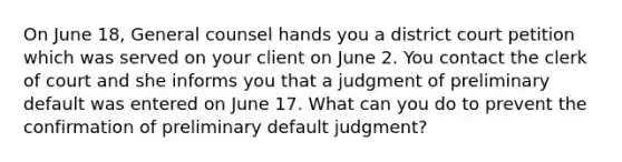 On June 18, General counsel hands you a district court petition which was served on your client on June 2. You contact the clerk of court and she informs you that a judgment of preliminary default was entered on June 17. What can you do to prevent the confirmation of preliminary default judgment?