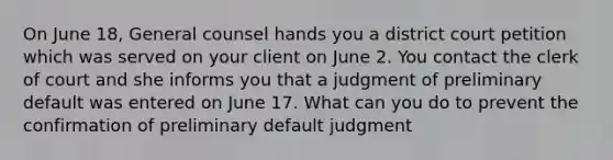 On June 18, General counsel hands you a district court petition which was served on your client on June 2. You contact the clerk of court and she informs you that a judgment of preliminary default was entered on June 17. What can you do to prevent the confirmation of preliminary default judgment