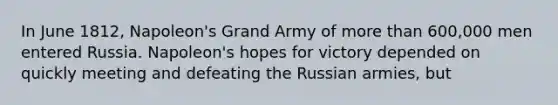 In June 1812, Napoleon's Grand Army of more than 600,000 men entered Russia. Napoleon's hopes for victory depended on quickly meeting and defeating the Russian armies, but