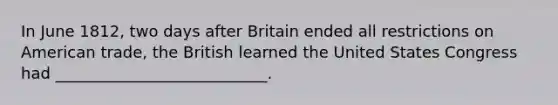 In June 1812, two days after Britain ended all restrictions on American trade, the British learned the United States Congress had ___________________________.