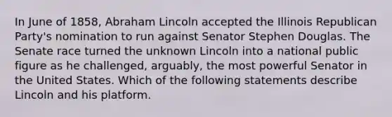 In June of 1858, Abraham Lincoln accepted the Illinois Republican Party's nomination to run against Senator Stephen Douglas. The Senate race turned the unknown Lincoln into a national public figure as he challenged, arguably, the most powerful Senator in the United States. Which of the following statements describe Lincoln and his platform.