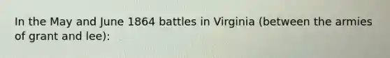 In the May and June 1864 battles in Virginia (between the armies of grant and lee):